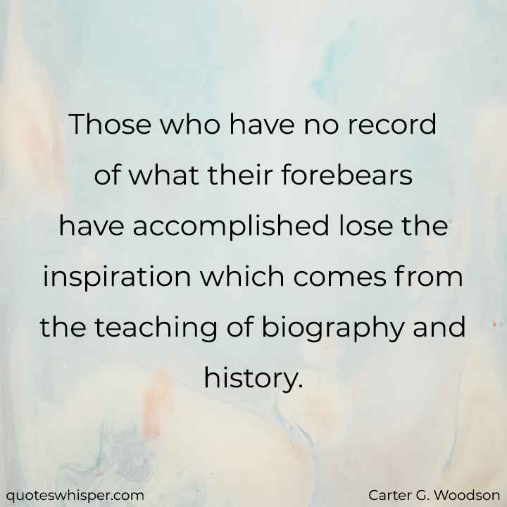  Those who have no record of what their forebears have accomplished lose the inspiration which comes from the teaching of biography and history. - Carter G. Woodson