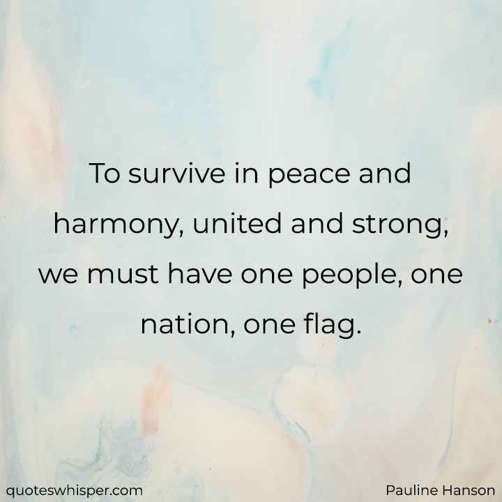  To survive in peace and harmony, united and strong, we must have one people, one nation, one flag. - Pauline Hanson