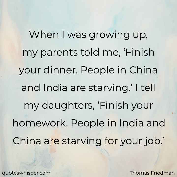  When I was growing up, my parents told me, ‘Finish your dinner. People in China and India are starving.’ I tell my daughters, ‘Finish your homework. People in India and China are starving for your job.’ - Thomas Friedman