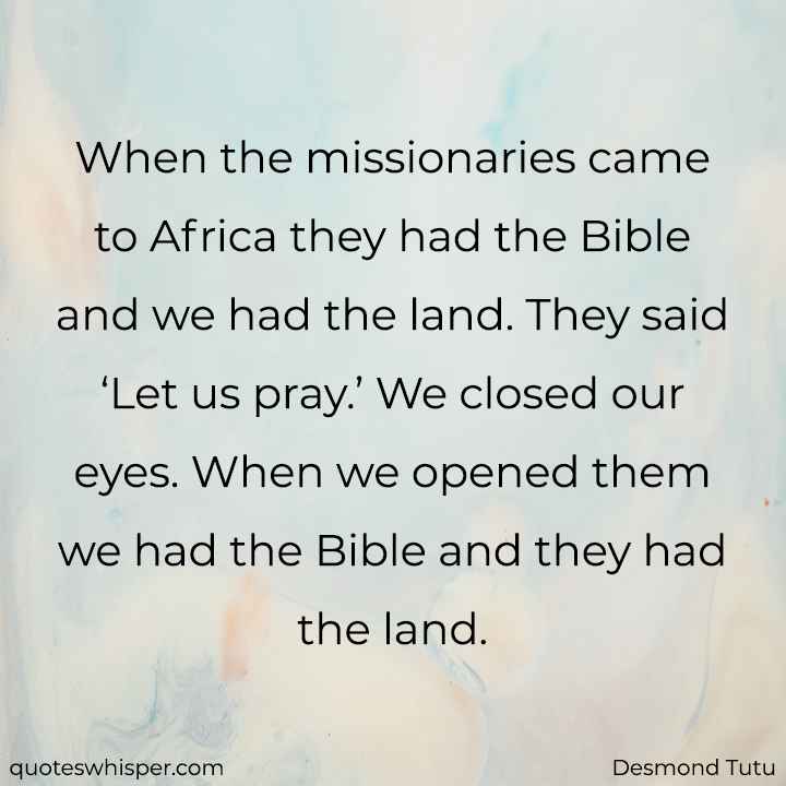  When the missionaries came to Africa they had the Bible and we had the land. They said ‘Let us pray.’ We closed our eyes. When we opened them we had the Bible and they had the land. - Desmond Tutu