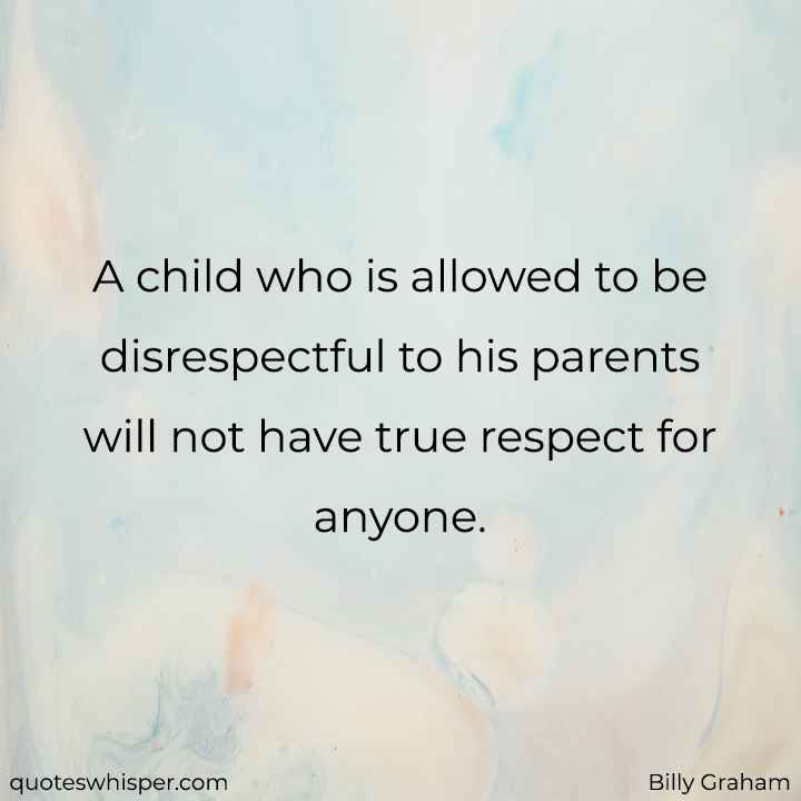  A child who is allowed to be disrespectful to his parents will not have true respect for anyone. - Billy Graham
