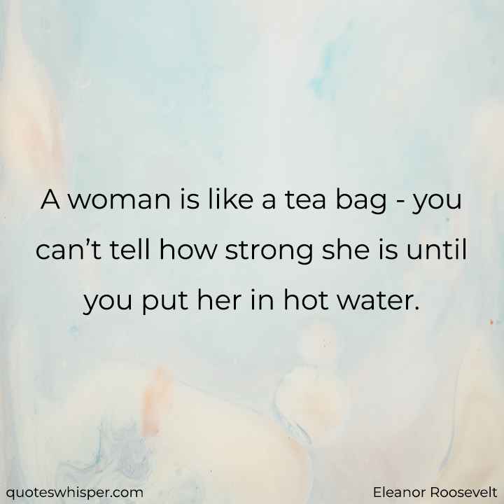  A woman is like a tea bag - you can’t tell how strong she is until you put her in hot water. - Eleanor Roosevelt