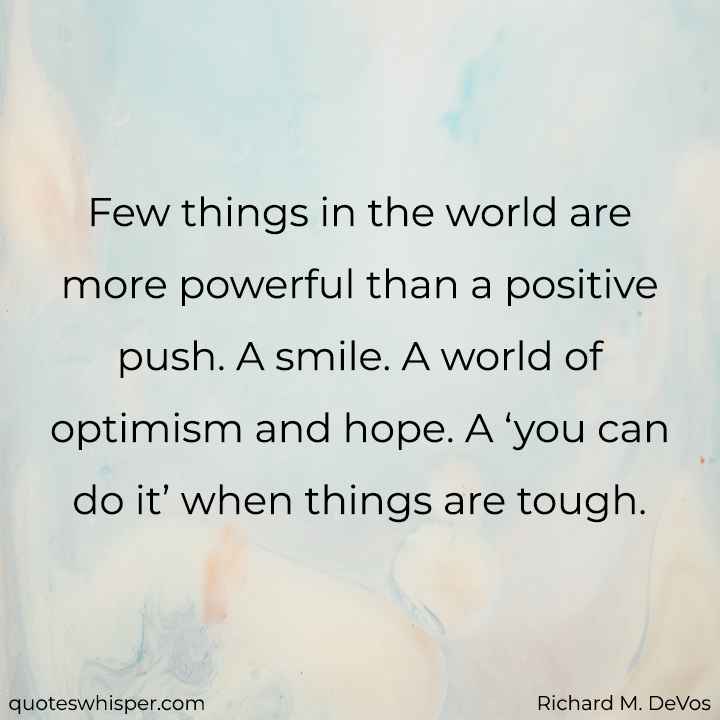  Few things in the world are more powerful than a positive push. A smile. A world of optimism and hope. A ‘you can do it’ when things are tough. - Richard M. DeVos
