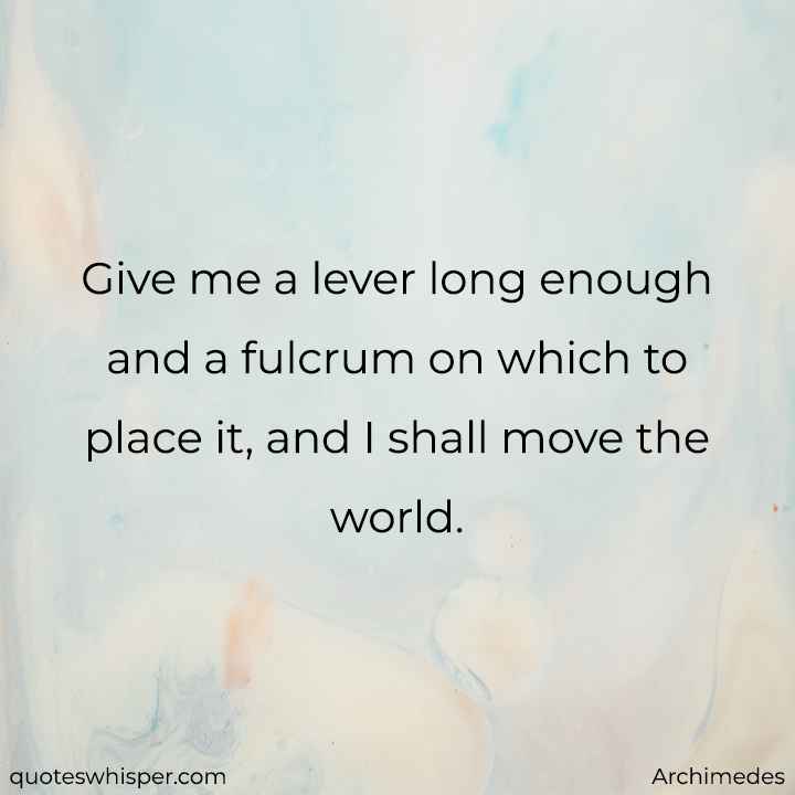  Give me a lever long enough and a fulcrum on which to place it, and I shall move the world. - Archimedes