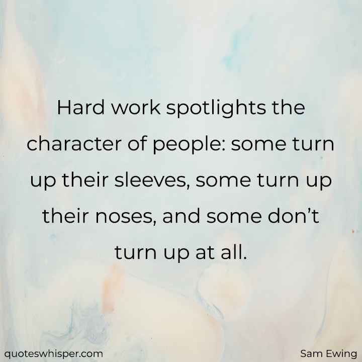  Hard work spotlights the character of people: some turn up their sleeves, some turn up their noses, and some don’t turn up at all. - Sam Ewing