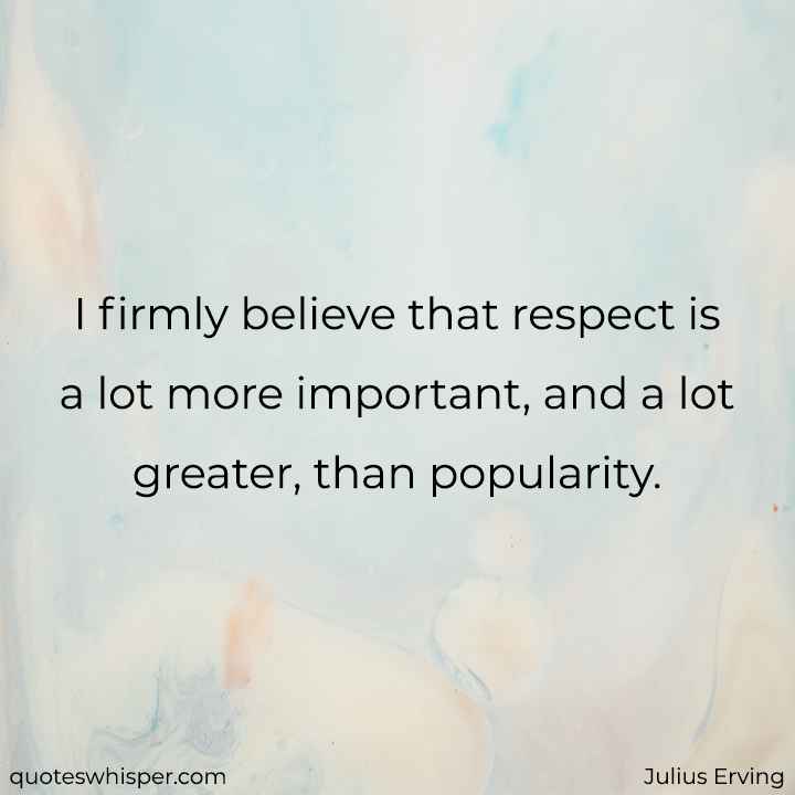  I firmly believe that respect is a lot more important, and a lot greater, than popularity. - Julius Erving