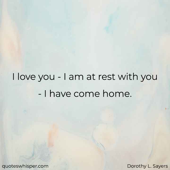  I love you - I am at rest with you - I have come home. - Dorothy L. Sayers