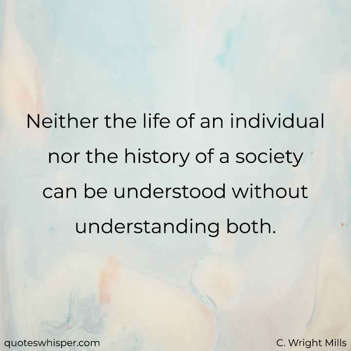  Neither the life of an individual nor the history of a society can be understood without understanding both. - C. Wright Mills