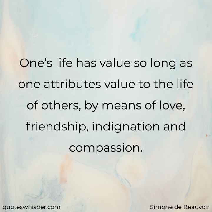  One’s life has value so long as one attributes value to the life of others, by means of love, friendship, indignation and compassion. - Simone de Beauvoir