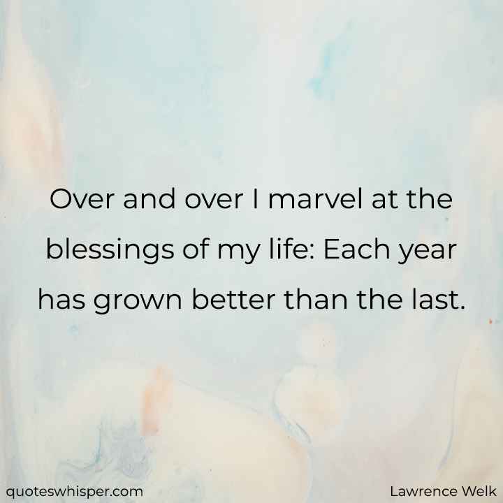  Over and over I marvel at the blessings of my life: Each year has grown better than the last. - Lawrence Welk
