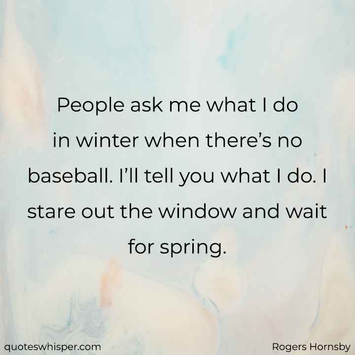  People ask me what I do in winter when there’s no baseball. I’ll tell you what I do. I stare out the window and wait for spring. - Rogers Hornsby