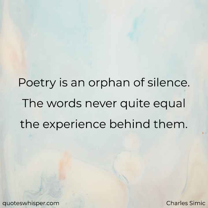  Poetry is an orphan of silence. The words never quite equal the experience behind them. - Charles Simic