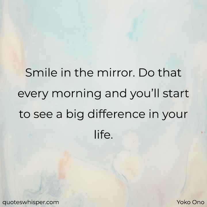  Smile in the mirror. Do that every morning and you’ll start to see a big difference in your life. - Yoko Ono