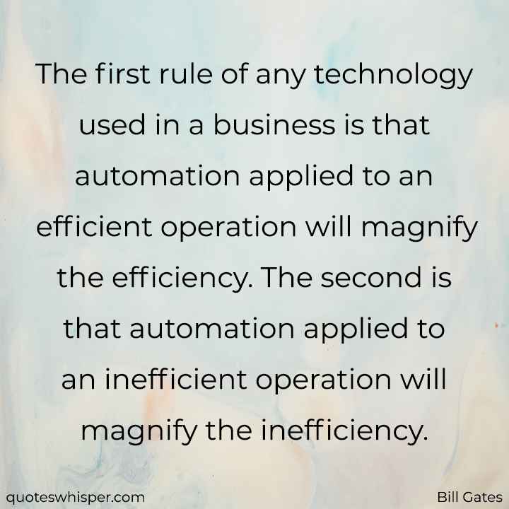  The first rule of any technology used in a business is that automation applied to an efficient operation will magnify the efficiency. The second is that automation applied to an inefficient operation will magnify the inefficiency. - Bill Gates