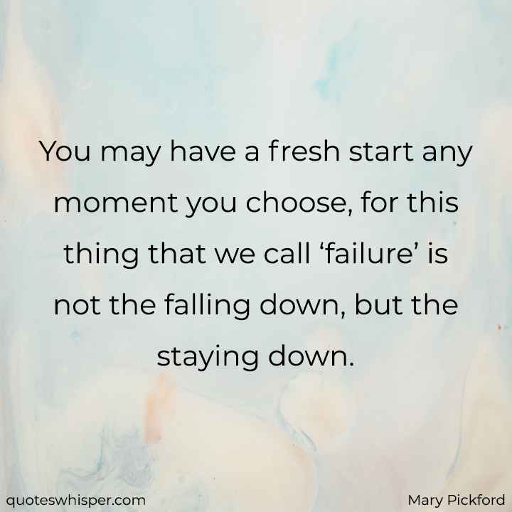  You may have a fresh start any moment you choose, for this thing that we call ‘failure’ is not the falling down, but the staying down. - Mary Pickford