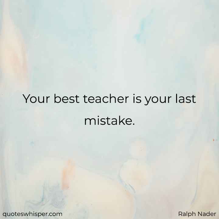 Your best teacher is your last mistake. - Ralph Nader