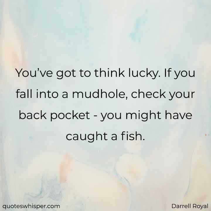  You’ve got to think lucky. If you fall into a mudhole, check your back pocket - you might have caught a fish. - Darrell Royal