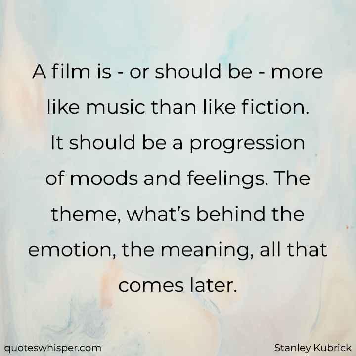  A film is - or should be - more like music than like fiction. It should be a progression of moods and feelings. The theme, what’s behind the emotion, the meaning, all that comes later. - Stanley Kubrick