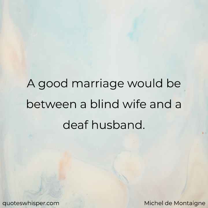  A good marriage would be between a blind wife and a deaf husband. - Michel de Montaigne