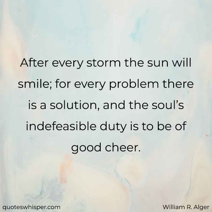  After every storm the sun will smile; for every problem there is a solution, and the soul’s indefeasible duty is to be of good cheer. - William R. Alger