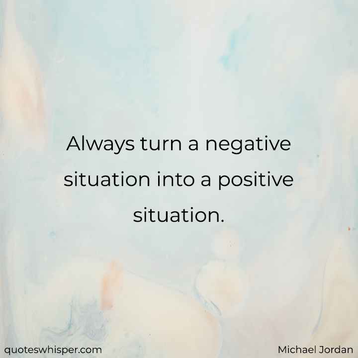  Always turn a negative situation into a positive situation. - Michael Jordan