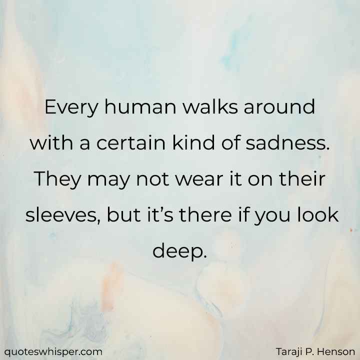  Every human walks around with a certain kind of sadness. They may not wear it on their sleeves, but it’s there if you look deep. - Taraji P. Henson