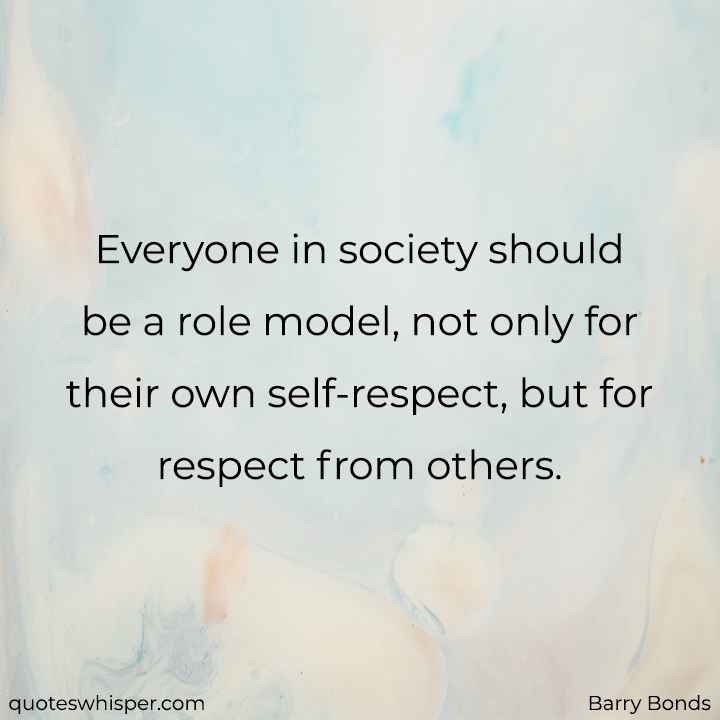  Everyone in society should be a role model, not only for their own self-respect, but for respect from others. - Barry Bonds