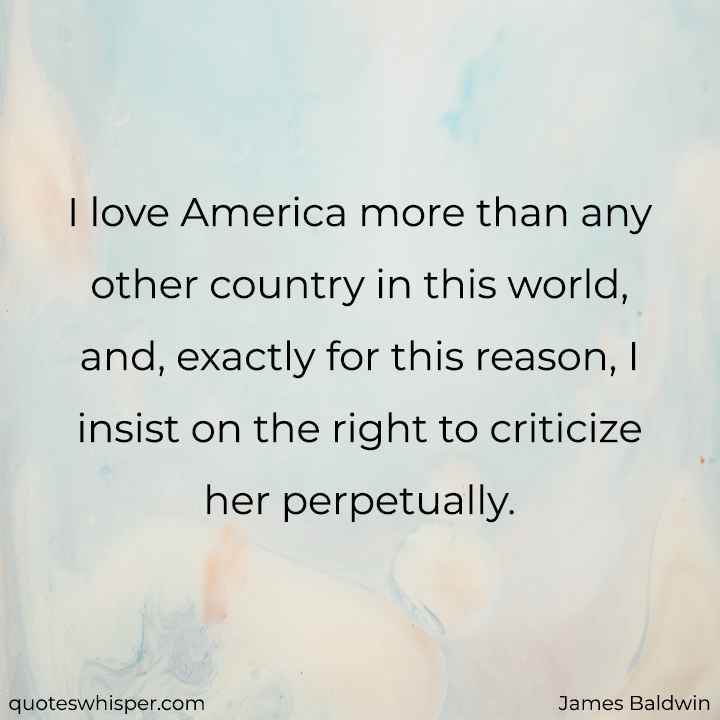  I love America more than any other country in this world, and, exactly for this reason, I insist on the right to criticize her perpetually. - James Baldwin