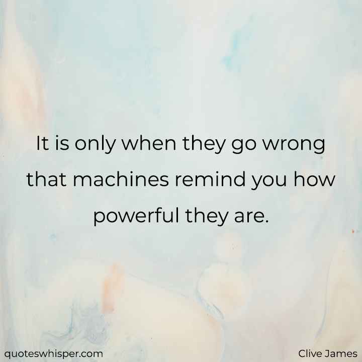  It is only when they go wrong that machines remind you how powerful they are. - Clive James