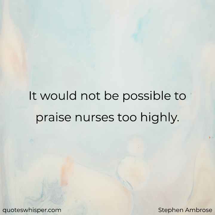  It would not be possible to praise nurses too highly. - Stephen Ambrose