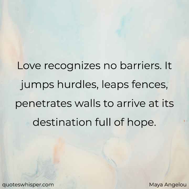  Love recognizes no barriers. It jumps hurdles, leaps fences, penetrates walls to arrive at its destination full of hope. - Maya Angelou