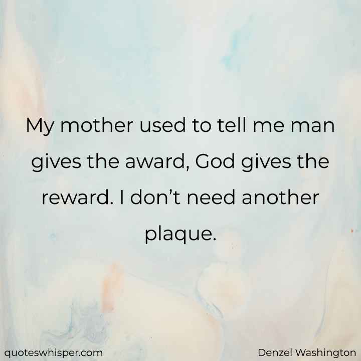  My mother used to tell me man gives the award, God gives the reward. I don’t need another plaque. - Denzel Washington