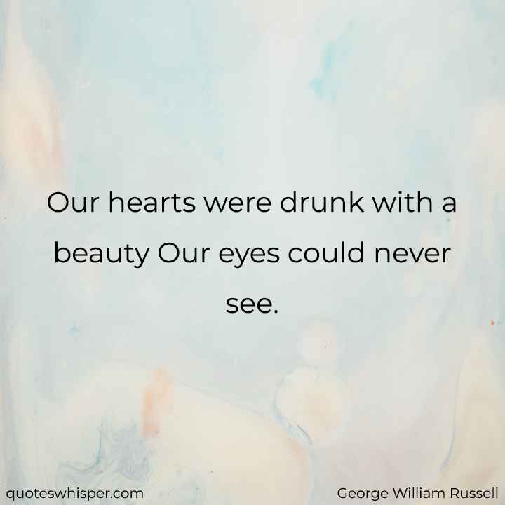  Our hearts were drunk with a beauty Our eyes could never see. - George William Russell