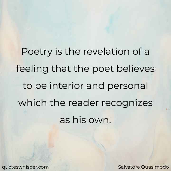  Poetry is the revelation of a feeling that the poet believes to be interior and personal which the reader recognizes as his own. - Salvatore Quasimodo