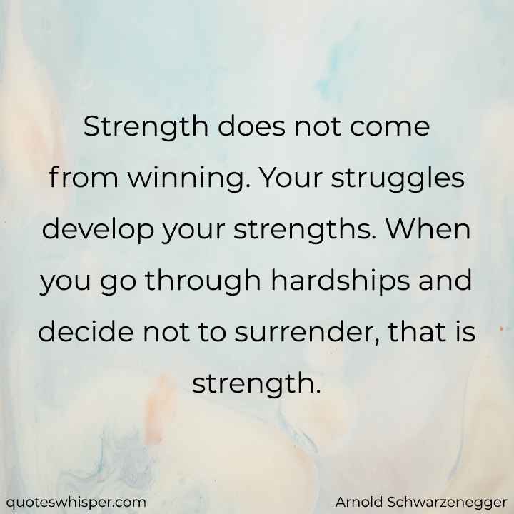  Strength does not come from winning. Your struggles develop your strengths. When you go through hardships and decide not to surrender, that is strength. - Arnold Schwarzenegger