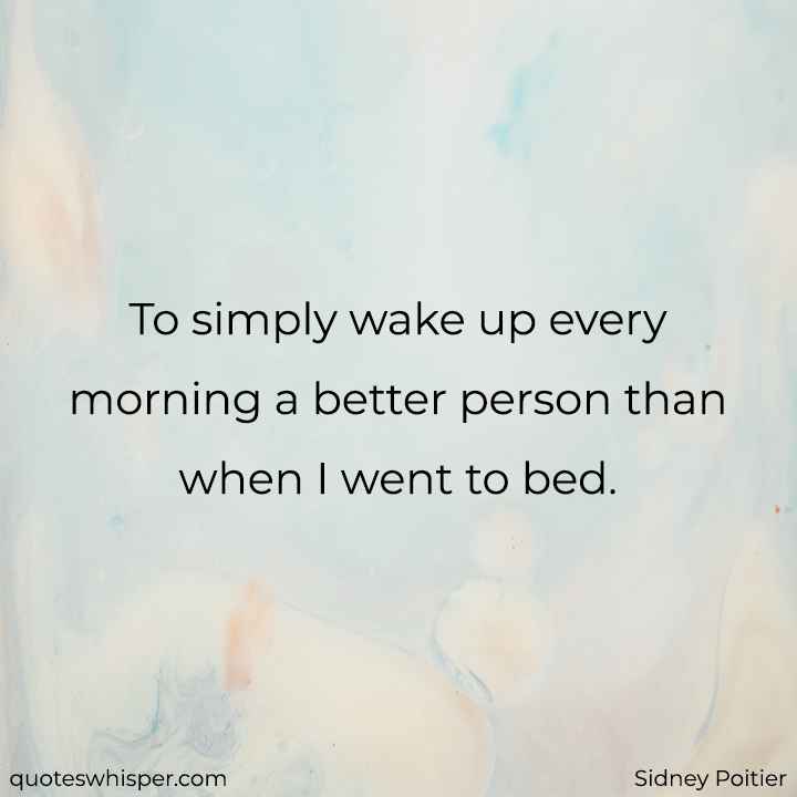  To simply wake up every morning a better person than when I went to bed. - Sidney Poitier