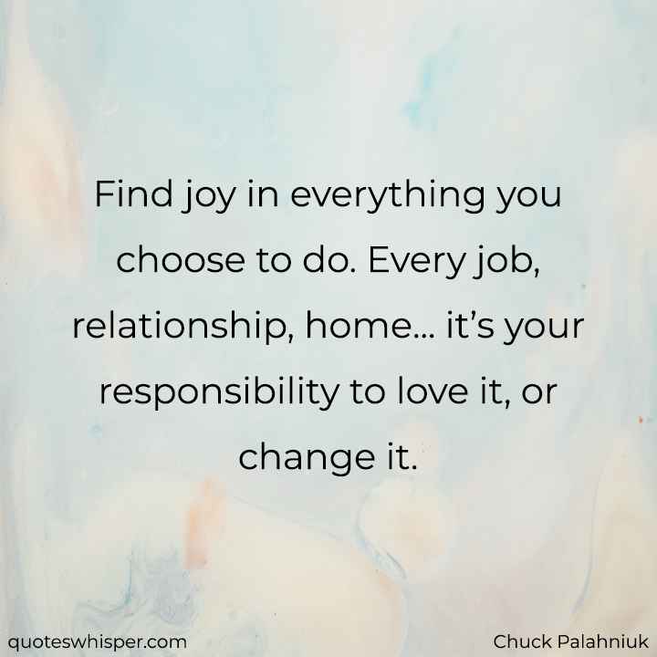  Find joy in everything you choose to do. Every job, relationship, home... it’s your responsibility to love it, or change it. - Chuck Palahniuk
