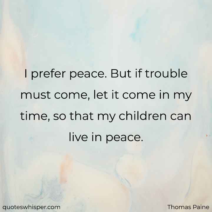  I prefer peace. But if trouble must come, let it come in my time, so that my children can live in peace.  - Thomas Paine