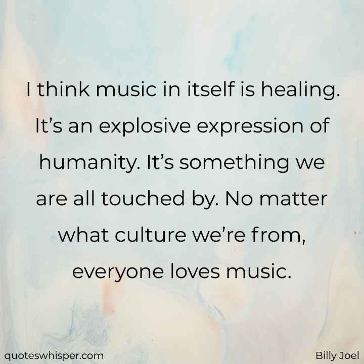  I think music in itself is healing. It’s an explosive expression of humanity. It’s something we are all touched by. No matter what culture we’re from, everyone loves music. - Billy Joel