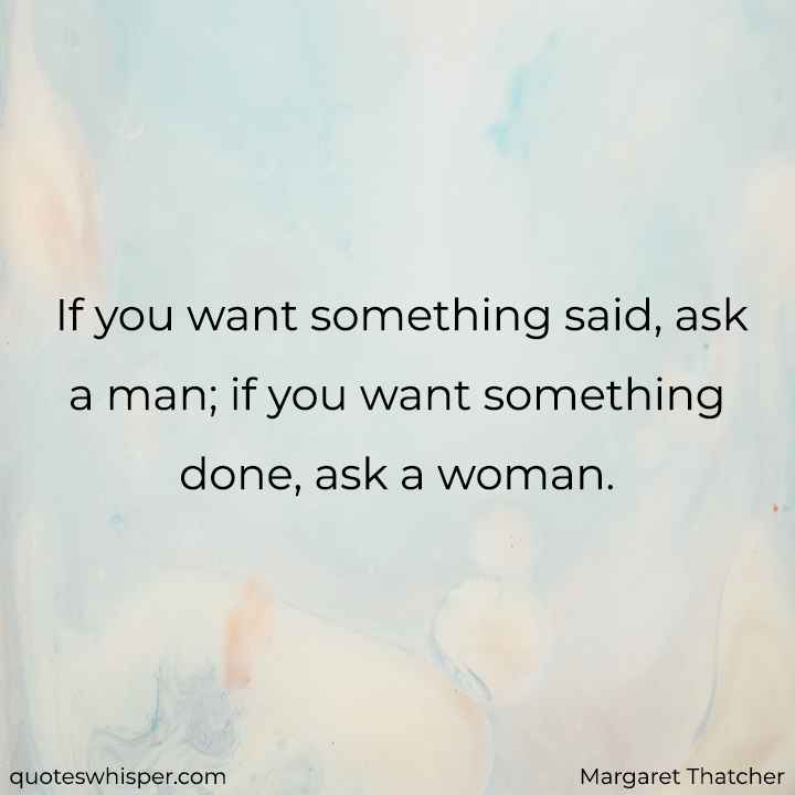  If you want something said, ask a man; if you want something done, ask a woman. - Margaret Thatcher