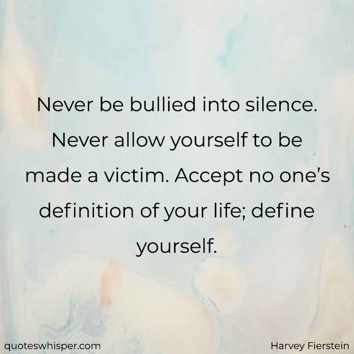  Never be bullied into silence. Never allow yourself to be made a victim. Accept no one’s definition of your life; define yourself. - Harvey Fierstein