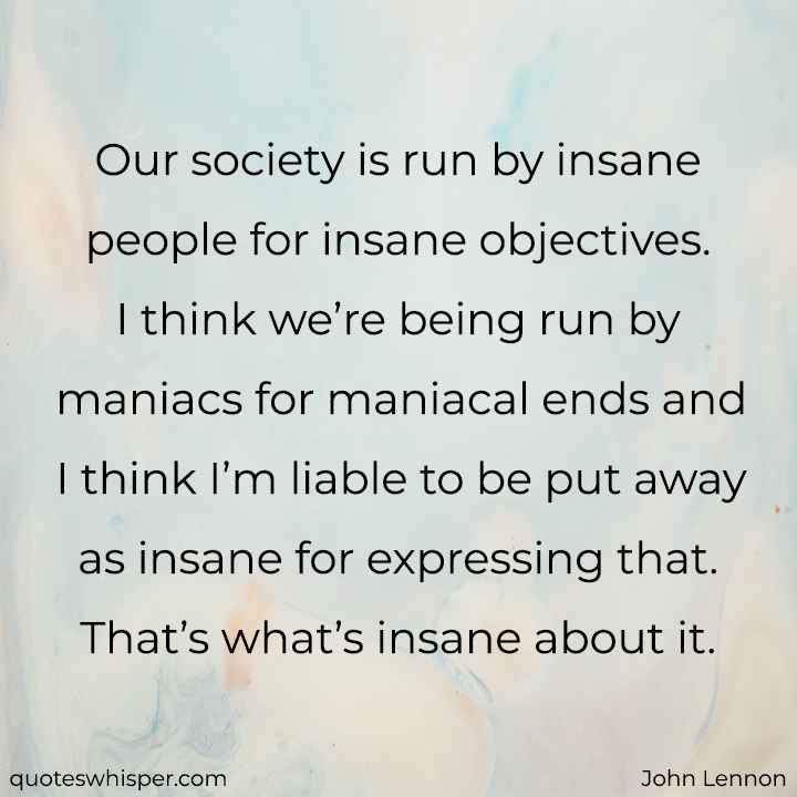 Our society is run by insane people for insane objectives. I think we’re being run by maniacs for maniacal ends and I think I’m liable to be put away as insane for expressing that. That’s what’s insane about it. - John Lennon