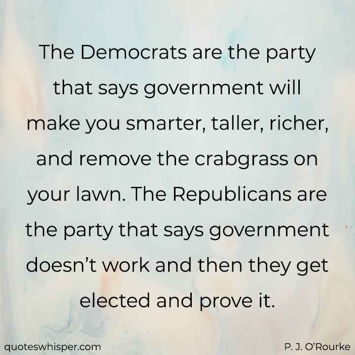  The Democrats are the party that says government will make you smarter, taller, richer, and remove the crabgrass on your lawn. The Republicans are the party that says government doesn’t work and then they get elected and prove it. - P. J. O’Rourke