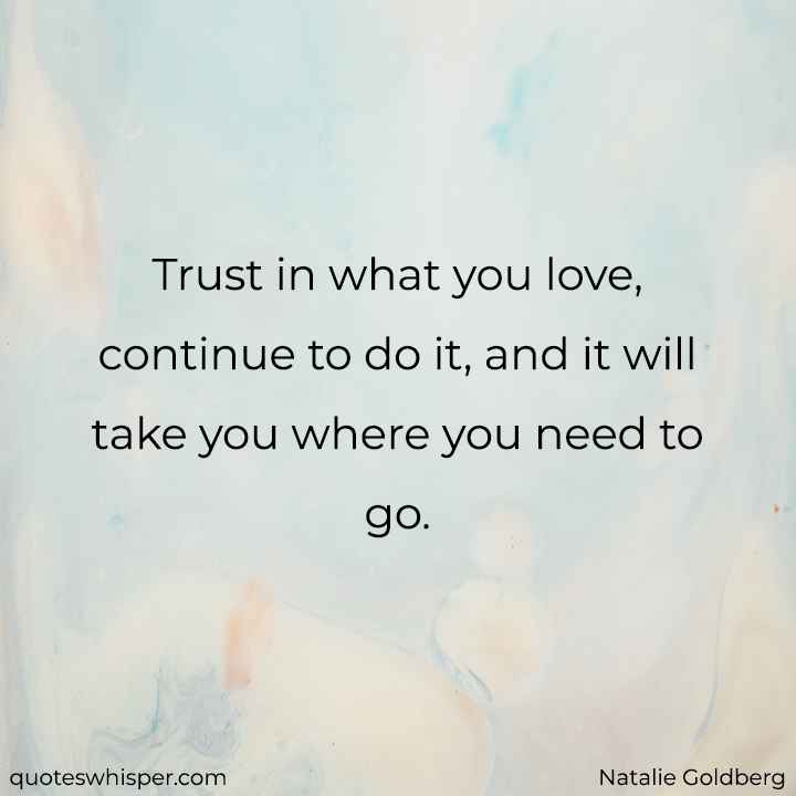  Trust in what you love, continue to do it, and it will take you where you need to go. - Natalie Goldberg
