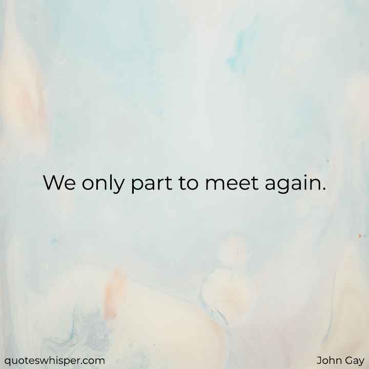  We only part to meet again. - John Gay