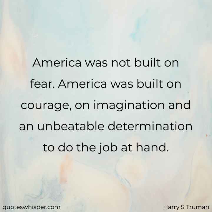  America was not built on fear. America was built on courage, on imagination and an unbeatable determination to do the job at hand. - Harry S Truman