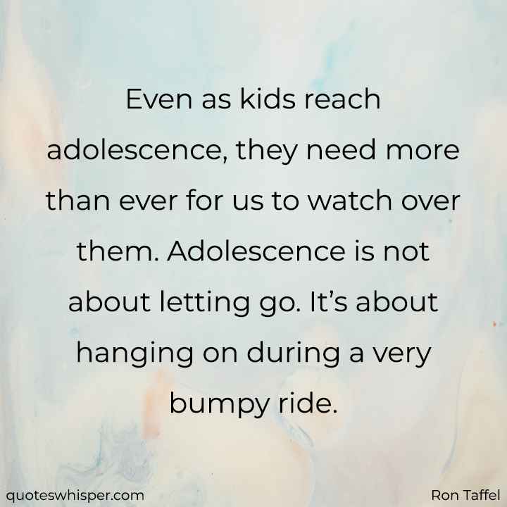  Even as kids reach adolescence, they need more than ever for us to watch over them. Adolescence is not about letting go. It’s about hanging on during a very bumpy ride. - Ron Taffel