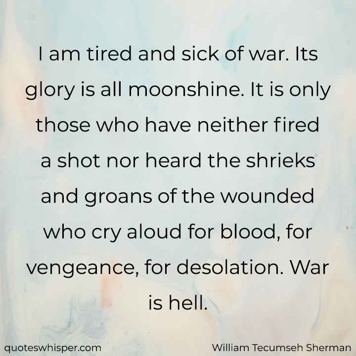  I am tired and sick of war. Its glory is all moonshine. It is only those who have neither fired a shot nor heard the shrieks and groans of the wounded who cry aloud for blood, for vengeance, for desolation. War is hell. - William Tecumseh Sherman