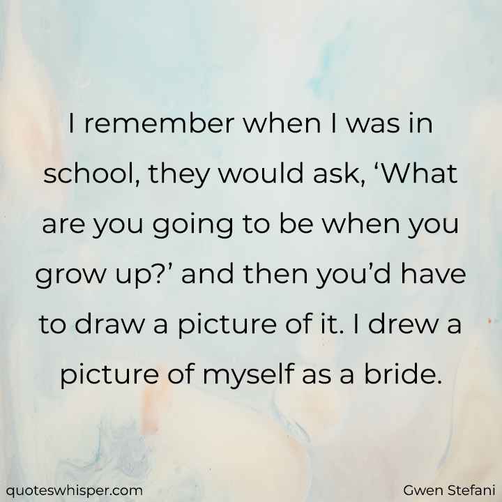  I remember when I was in school, they would ask, ‘What are you going to be when you grow up?’ and then you’d have to draw a picture of it. I drew a picture of myself as a bride. - Gwen Stefani