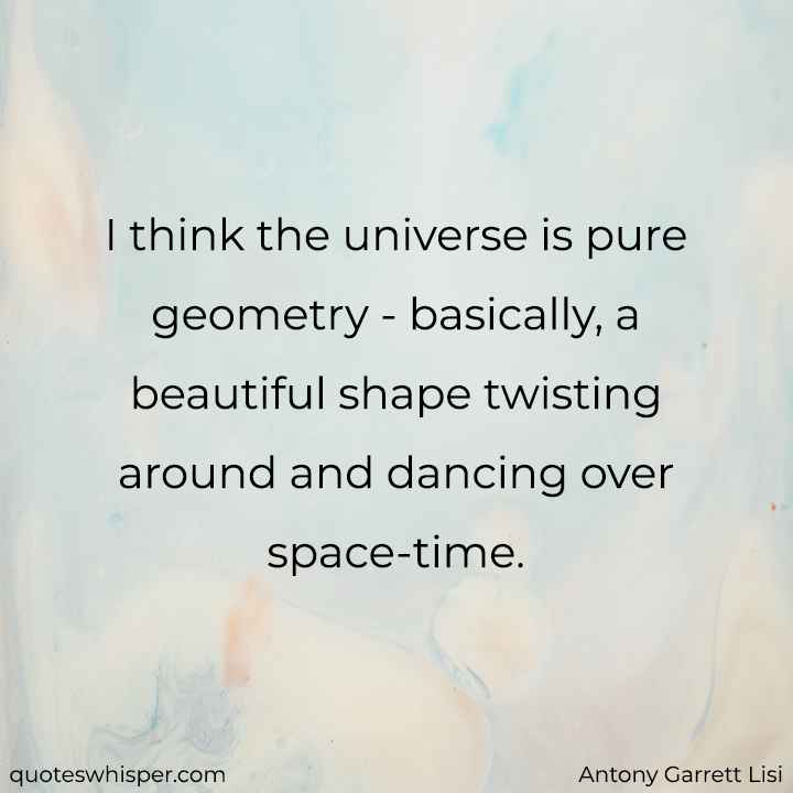  I think the universe is pure geometry - basically, a beautiful shape twisting around and dancing over space-time. - Antony Garrett Lisi